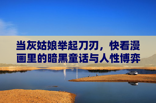 当灰姑娘举起刀刃,快看漫画里的暗黑童话与人性博弈,灰姑娘的刀刃,暗黑童话中的人性博弈 当灰姑娘举起刀刃,快看漫画里的暗黑童话与人性博弈,灰姑娘的刀刃,暗黑童话中的人性博弈