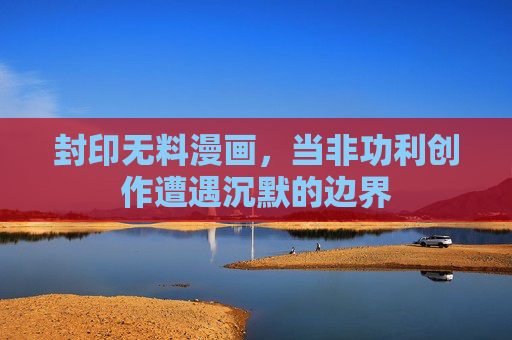 封印无料漫画,当非功利创作遭遇沉默的边界 封印无料漫画,当非功利创作遭遇沉默的边界