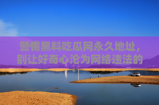 警惕黑料吃瓜网永久地址,别让好奇心沦为网络违法的帮凶,警惕黑料吃瓜网永久地址,莫让好奇心成网络违法帮凶 警惕黑料吃瓜网永久地址,别让好奇心沦为网络违法的帮凶,警惕黑料吃瓜网永久地址,莫让好奇心成网络违法帮凶