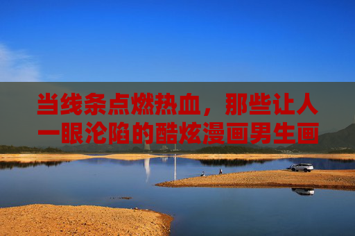 当线条点燃热血,那些让人一眼沦陷的酷炫漫画男生画像,藏着怎样的少年魂? 当线条点燃热血,那些让人一眼沦陷的酷炫漫画男生画像,藏着怎样的少年魂?