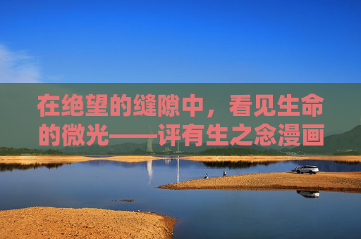 在绝望的缝隙中,看见生命的微光——评有生之念漫画,在绝望的缝隙中,看见生命的微光——评有生之念漫画 在绝望的缝隙中,看见生命的微光——评有生之念漫画,在绝望的缝隙中,看见生命的微光——评有生之念漫画