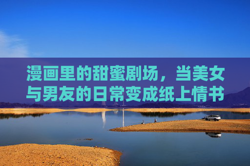 漫画里的甜蜜剧场,当美女与男友的日常变成纸上情书,漫画甜蜜剧场,日常即纸上情书 漫画里的甜蜜剧场,当美女与男友的日常变成纸上情书,漫画甜蜜剧场,日常即纸上情书