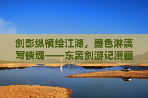剑影纵横绘江湖,墨色淋漓写侠魂——东离剑游记漫画的武侠新章,剑墨纵横,东离剑游记漫画的江湖侠魂新章 剑影纵横绘江湖,墨色淋漓写侠魂——东离剑游记漫画的武侠新章,剑墨纵横,东离剑游记漫画的江湖侠魂新章