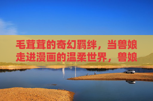 毛茸茸的奇幻羁绊,当兽娘走进漫画的温柔世界,兽娘走进漫画,毛茸茸的奇幻温柔羁绊 毛茸茸的奇幻羁绊,当兽娘走进漫画的温柔世界,兽娘走进漫画,毛茸茸的奇幻温柔羁绊