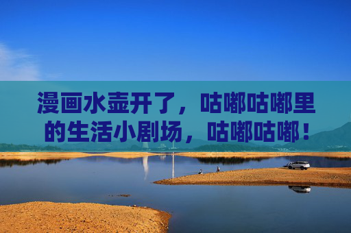 漫画水壶开了,咕嘟咕嘟里的生活小剧场,咕嘟咕嘟!漫画里的水壶小剧场 漫画水壶开了,咕嘟咕嘟里的生活小剧场,咕嘟咕嘟!漫画里的水壶小剧场
