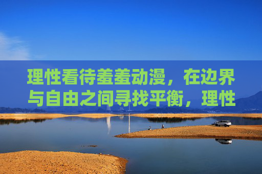 理性看待羞羞动漫,在边界与自由之间寻找平衡,理性看待羞羞动漫,边界与自由的平衡 理性看待羞羞动漫,在边界与自由之间寻找平衡,理性看待羞羞动漫,边界与自由的平衡