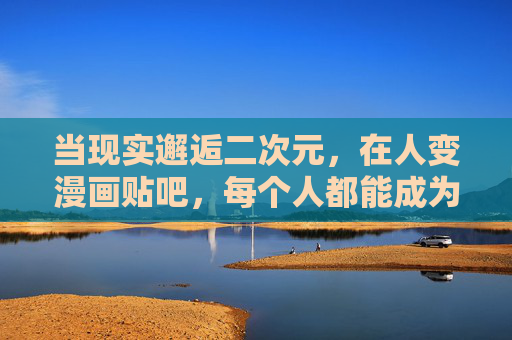 当现实邂逅二次元,在人变漫画贴吧,每个人都能成为主角 当现实邂逅二次元,在人变漫画贴吧,每个人都能成为主角
