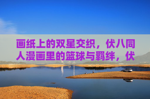 画纸上的双星交织,伏八同人漫画里的篮球与羁绊,伏八双星,篮球画纸上的羁绊交织 画纸上的双星交织,伏八同人漫画里的篮球与羁绊,伏八双星,篮球画纸上的羁绊交织