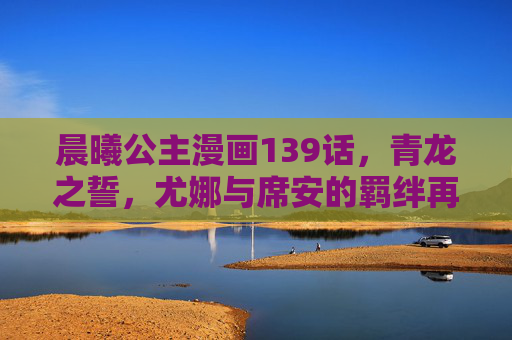 晨曦公主漫画139话,青龙之誓,尤娜与席安的羁绊再续,晨曦公主139话,青龙之誓,尤娜与席安羁绊再续 晨曦公主漫画139话,青龙之誓,尤娜与席安的羁绊再续,晨曦公主139话,青龙之誓,尤娜与席安羁绊再续