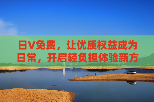 日V免费,让优质权益成为日常,开启轻负担体验新方式,日V免费,优质权益日常化,轻负担新体验 日V免费,让优质权益成为日常,开启轻负担体验新方式,日V免费,优质权益日常化,轻负担新体验