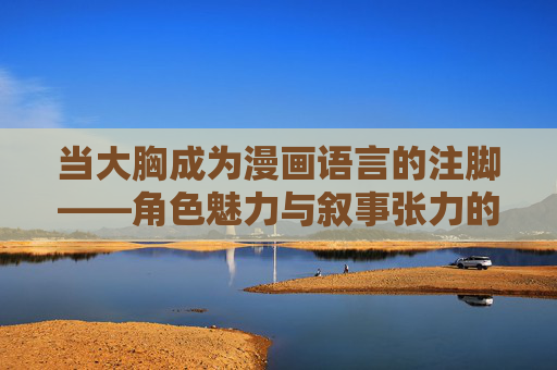 当大胸成为漫画语言的注脚——角色魅力与叙事张力的多维呈现 当大胸成为漫画语言的注脚——角色魅力与叙事张力的多维呈现