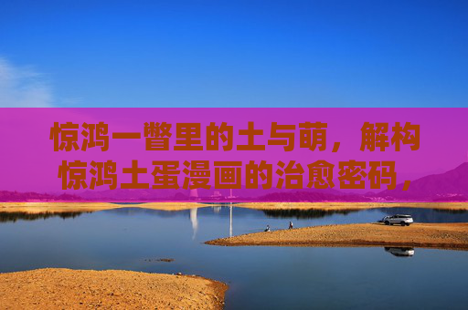 惊鸿一瞥里的土与萌,解构惊鸿土蛋漫画的治愈密码,惊鸿土蛋漫画,土萌交织的治愈密码 惊鸿一瞥里的土与萌,解构惊鸿土蛋漫画的治愈密码,惊鸿土蛋漫画,土萌交织的治愈密码