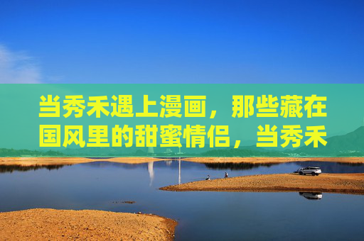 当秀禾遇上漫画,那些藏在国风里的甜蜜情侣,当秀禾撞上漫画,国风里的甜蜜情侣 当秀禾遇上漫画,那些藏在国风里的甜蜜情侣,当秀禾撞上漫画,国风里的甜蜜情侣