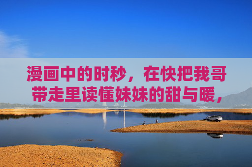 漫画中的时秒,在快把我哥带走里读懂妹妹的甜与暖,漫画中的时秒,读懂妹妹的甜与暖 漫画中的时秒,在快把我哥带走里读懂妹妹的甜与暖,漫画中的时秒,读懂妹妹的甜与暖