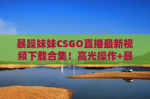 暴躁妹妹CSGO直播最新视频下载合集!高光操作+暴躁语录全收录,速存!暴躁妹妹CSGO直播高光操作+暴躁语录视频合集!速存 暴躁妹妹CSGO直播最新视频下载合集!高光操作+暴躁语录全收录,速存!暴躁妹妹CSGO直播高光操作+暴躁语录视频合集!速存