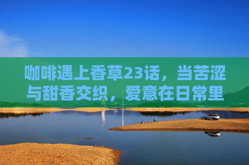 咖啡遇上香草23话,当苦涩与甜香交织,爱意在日常里酿成蜜,咖啡遇上香草,苦涩甜香交织,日常酿蜜 咖啡遇上香草23话,当苦涩与甜香交织,爱意在日常里酿成蜜,咖啡遇上香草,苦涩甜香交织,日常酿蜜