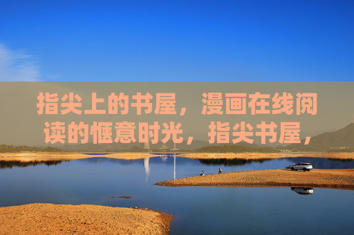 指尖上的书屋,漫画在线阅读的惬意时光,指尖书屋,漫画在线阅读的惬意时光 指尖上的书屋,漫画在线阅读的惬意时光,指尖书屋,漫画在线阅读的惬意时光