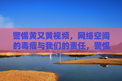 警惕黄又黄视频,网络空间的毒瘤与我们的责任,警惕黄又黄视频,网络毒瘤与我们的责任 警惕黄又黄视频,网络空间的毒瘤与我们的责任,警惕黄又黄视频,网络毒瘤与我们的责任