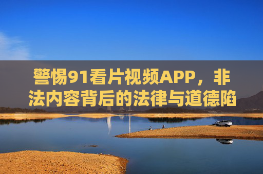 警惕91看片视频APP,非法内容背后的法律与道德陷阱,警惕91看片APP,非法内容背后的法律与道德陷阱 警惕91看片视频APP,非法内容背后的法律与道德陷阱,警惕91看片APP,非法内容背后的法律与道德陷阱