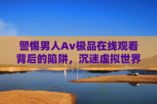 警惕男人Av极品在线观看背后的陷阱,沉迷虚拟世界的代价,警惕Av极品在线观看,虚拟沉迷背后的陷阱与代价 警惕男人Av极品在线观看背后的陷阱,沉迷虚拟世界的代价,警惕Av极品在线观看,虚拟沉迷背后的陷阱与代价