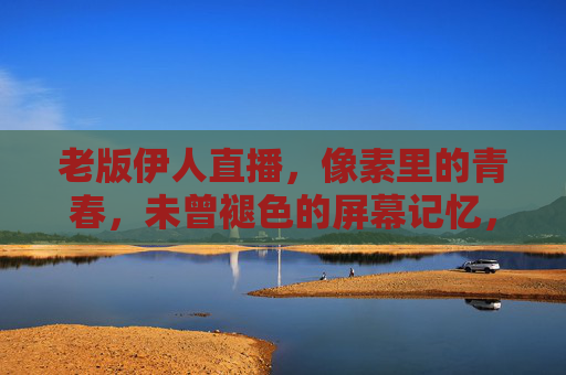 老版伊人直播,像素里的青春,未曾褪色的屏幕记忆,像素里的青春,老版伊人直播的记忆 老版伊人直播,像素里的青春,未曾褪色的屏幕记忆,像素里的青春,老版伊人直播的记忆