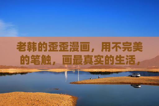 老韩的歪歪漫画,用不完美的笔触,画最真实的生活,老韩的歪歪漫画,不完美笔触里的真实生活 老韩的歪歪漫画,用不完美的笔触,画最真实的生活,老韩的歪歪漫画,不完美笔触里的真实生活