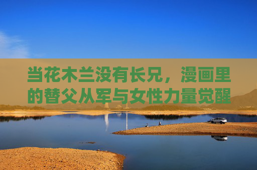 当花木兰没有长兄,漫画里的替父从军与女性力量觉醒,无兄亦替父从军,漫画花木兰的女性力量觉醒 当花木兰没有长兄,漫画里的替父从军与女性力量觉醒,无兄亦替父从军,漫画花木兰的女性力量觉醒