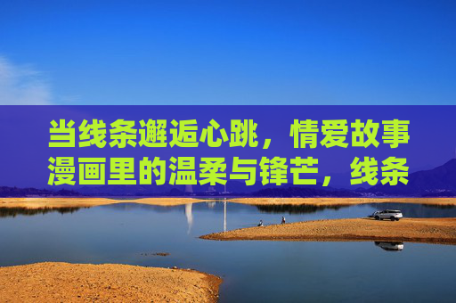 当线条邂逅心跳,情爱故事漫画里的温柔与锋芒,线条邂逅心跳,情爱漫画的温柔与锋芒 当线条邂逅心跳,情爱故事漫画里的温柔与锋芒,线条邂逅心跳,情爱漫画的温柔与锋芒