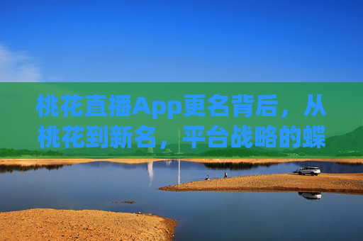 桃花直播App更名背后,从桃花到新名,平台战略的蝶变与合规之路,桃花直播更名,战略蝶变与合规升级之路 桃花直播App更名背后,从桃花到新名,平台战略的蝶变与合规之路,桃花直播更名,战略蝶变与合规升级之路