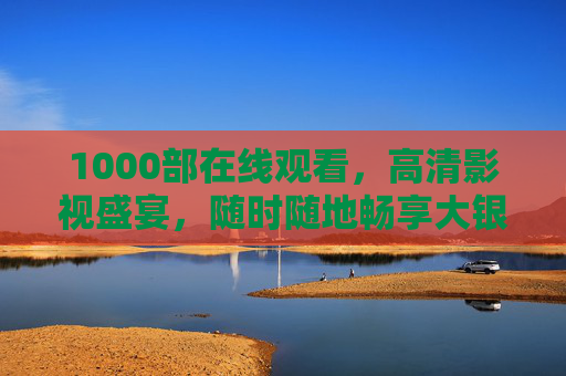 1000部在线观看,高清影视盛宴,随时随地畅享大银幕,千部高清在线,随时随地畅享大银幕 1000部在线观看,高清影视盛宴,随时随地畅享大银幕,千部高清在线,随时随地畅享大银幕