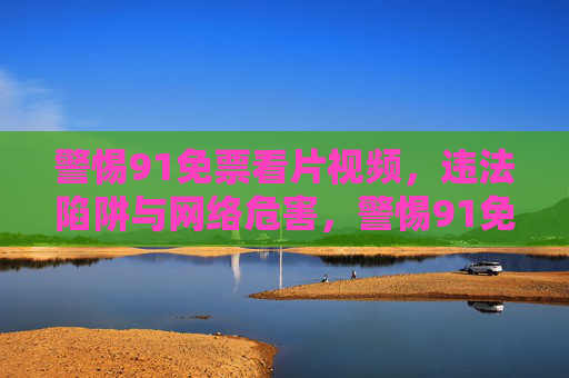 警惕91免票看片视频,违法陷阱与网络危害,警惕91免票看片视频,违法陷阱与网络危害 警惕91免票看片视频,违法陷阱与网络危害,警惕91免票看片视频,违法陷阱与网络危害