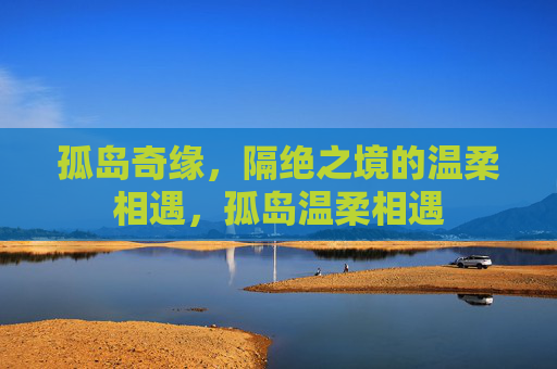 孤岛奇缘,隔绝之境的温柔相遇,孤岛温柔相遇 孤岛奇缘,隔绝之境的温柔相遇,孤岛温柔相遇