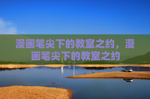 漫画笔尖下的教室之约,漫画笔尖下的教室之约 漫画笔尖下的教室之约,漫画笔尖下的教室之约