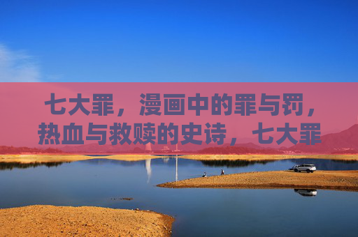七大罪,漫画中的罪与罚,热血与救赎的史诗,七大罪,罪罚热血史诗 七大罪,漫画中的罪与罚,热血与救赎的史诗,七大罪,罪罚热血史诗