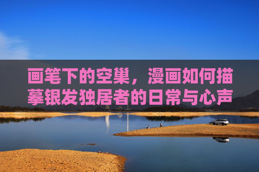 画笔下的空巢,漫画如何描摹银发独居者的日常与心声,画笔下的空巢,漫画描摹银发独居者的日常与心声 画笔下的空巢,漫画如何描摹银发独居者的日常与心声,画笔下的空巢,漫画描摹银发独居者的日常与心声