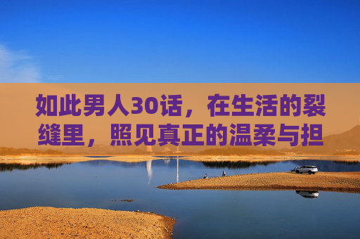 如此男人30话,在生活的裂缝里,照见真正的温柔与担当,如此男人,在生活的裂缝里照见温柔与担当 如此男人30话,在生活的裂缝里,照见真正的温柔与担当,如此男人,在生活的裂缝里照见温柔与担当