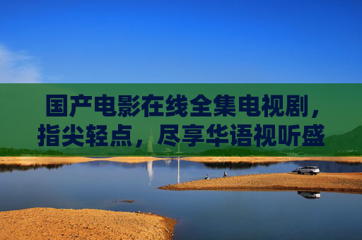 国产电影在线全集电视剧,指尖轻点,尽享华语视听盛宴 国产电影在线全集电视剧,指尖轻点,尽享华语视听盛宴