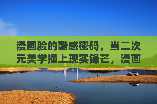 漫画脸的酷感密码,当二次元美学撞上现实锋芒,漫画脸的酷感密码,二次元美学撞现实锋芒 漫画脸的酷感密码,当二次元美学撞上现实锋芒,漫画脸的酷感密码,二次元美学撞现实锋芒