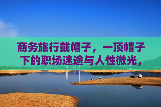 商务旅行戴帽子,一顶帽子下的职场迷途与人性微光,商务旅行帽下,职场迷途与人性微光 商务旅行戴帽子,一顶帽子下的职场迷途与人性微光,商务旅行帽下,职场迷途与人性微光