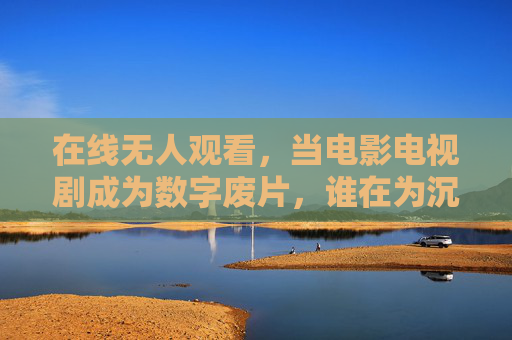 在线无人观看,当电影电视剧成为数字废片,谁在为沉默的流量买单?数字废片,沉默的流量,谁在买单? 在线无人观看,当电影电视剧成为数字废片,谁在为沉默的流量买单?数字废片,沉默的流量,谁在买单?