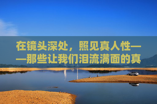 在镜头深处,照见真人性——那些让我们泪流满面的真人性大片,镜头深处照见人性泪 在镜头深处,照见真人性——那些让我们泪流满面的真人性大片,镜头深处照见人性泪