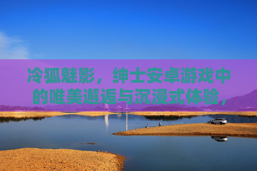 冷狐魅影,绅士安卓游戏中的唯美邂逅与沉浸式体验,冷狐魅影,绅士安卓游戏中的唯美邂逅与沉浸式体验 冷狐魅影,绅士安卓游戏中的唯美邂逅与沉浸式体验,冷狐魅影,绅士安卓游戏中的唯美邂逅与沉浸式体验