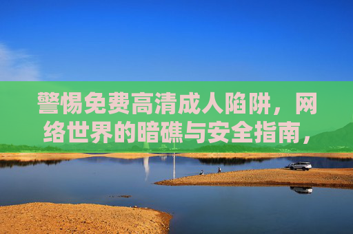 警惕免费高清成人陷阱,网络世界的暗礁与安全指南,警惕免费高清成人陷阱,网络世界的暗礁与安全指南 警惕免费高清成人陷阱,网络世界的暗礁与安全指南,警惕免费高清成人陷阱,网络世界的暗礁与安全指南