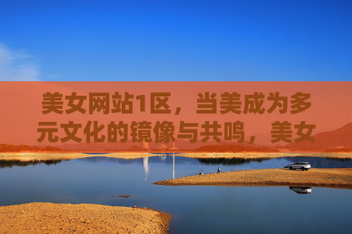 美女网站1区,当美成为多元文化的镜像与共鸣,美女网站1区,美,多元文化的镜像与共鸣 美女网站1区,当美成为多元文化的镜像与共鸣,美女网站1区,美,多元文化的镜像与共鸣