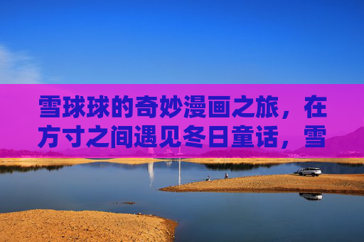 雪球球的奇妙漫画之旅,在方寸之间遇见冬日童话,雪球球的方寸冬日童话漫画之旅 雪球球的奇妙漫画之旅,在方寸之间遇见冬日童话,雪球球的方寸冬日童话漫画之旅