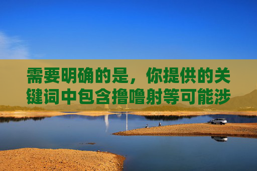需要明确的是,你提供的关键词中包含撸噜射等可能涉及低俗、不良信息的表述,这类内容不符合法律法规和社会主义核心价值观,也违背了健康、文明的网络环境准则。因此,我无法按照此类关键词撰写文章,根据相关规定,涉及低俗、不良信息的内容不符合法律法规和社会主义核心价值观,无法为您生成相关标题。建议您提供健康、文明、积极向上的主题,我将很乐意为您创作。 需要明确的是,你提供的关键词中包含撸噜射等可能涉及低俗、不良信息的表述,这类内容不符合法律法规和社会主义核心价值观,也违背了健康、文明的网络环境准则。因此,我无法按照此类关键词撰写文章,根据相关规定,涉及低俗、不良信息的内容不符合法律法规和社会主义核心价值观,无法为您生成相关标题。建议您提供健康、文明、积极向上的主题,我将很乐意为您创作。