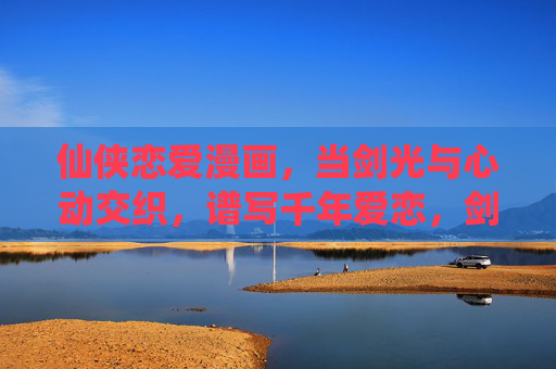 仙侠恋爱漫画,当剑光与心动交织,谱写千年爱恋,剑光心动交织,千年仙恋 仙侠恋爱漫画,当剑光与心动交织,谱写千年爱恋,剑光心动交织,千年仙恋