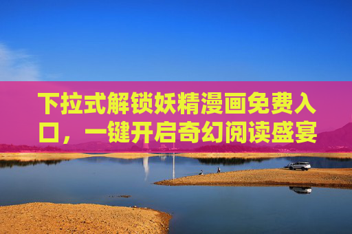 下拉式解锁妖精漫画免费入口,一键开启奇幻阅读盛宴 下拉式解锁妖精漫画免费入口,一键开启奇幻阅读盛宴