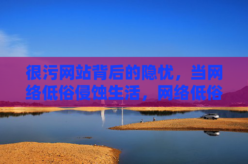 很污网站背后的隐忧,当网络低俗侵蚀生活,网络低俗侵蚀生活,很污网站背后的隐忧 很污网站背后的隐忧,当网络低俗侵蚀生活,网络低俗侵蚀生活,很污网站背后的隐忧