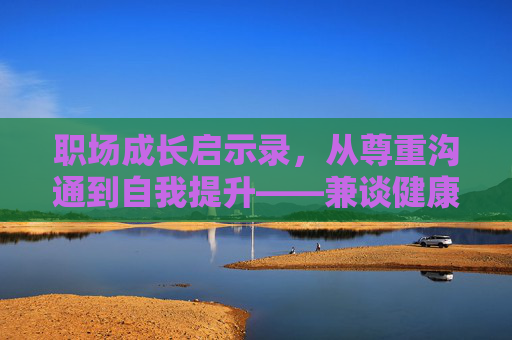 职场成长启示录,从尊重沟通到自我提升——兼谈健康观影与职场素养,职场成长启示录,尊重沟通、自我提升与健康观影素养 职场成长启示录,从尊重沟通到自我提升——兼谈健康观影与职场素养,职场成长启示录,尊重沟通、自我提升与健康观影素养